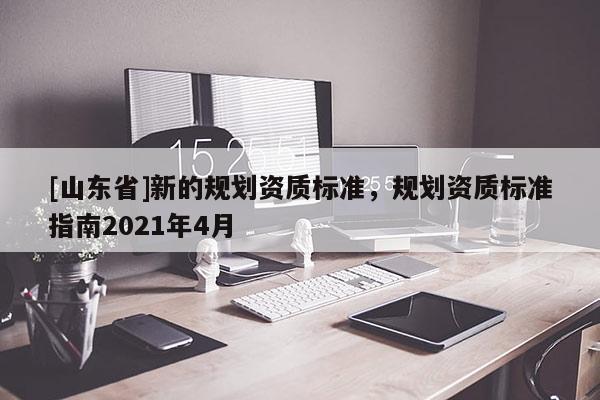 [山东省]新的规划资质标准，规划资质标准指南2021年4月