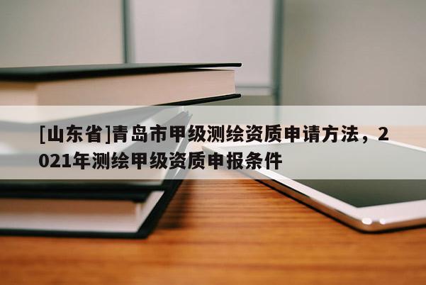[山东省]青岛市甲级测绘资质申请方法，2021年测绘甲级资质申报条件