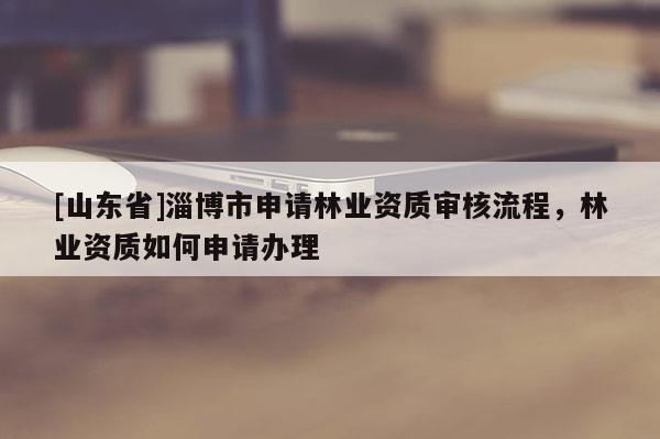 [山东省]淄博市申请林业资质审核流程，林业资质如何申请办理